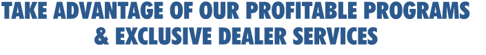 TAKE ADVANTAGE OF OUR PROFITABLE PROGRAMS  & EXCLUSIVE DEALER SERVICES