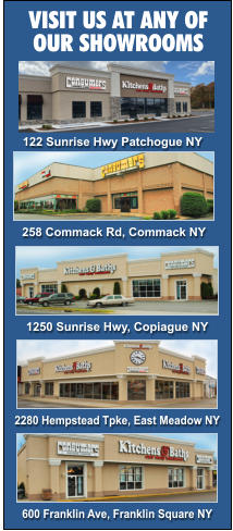 VISIT US AT ANY OF  OUR SHOWROOMS 258 Commack Rd, Commack NY 1250 Sunrise Hwy, Copiague NY 2280 Hempstead Tpke, East Meadow NY 600 Franklin Ave, Franklin Square NY 122 Sunrise Hwy Patchogue NY